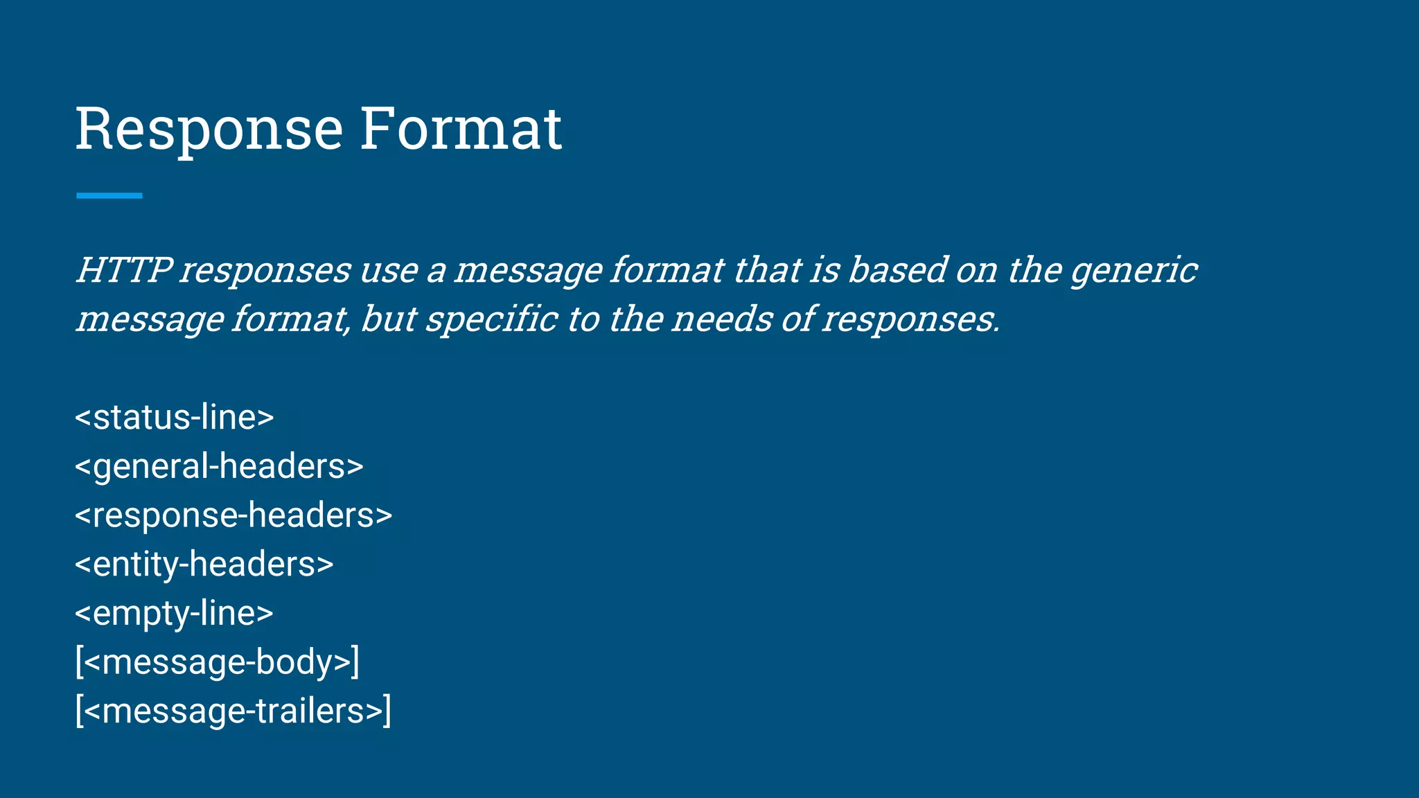 Response Format
HTTP responses use a message format that is based on the generic
message format, but specific to the needs of responses.
<status-line>
<general-headers>
<response-headers>
<entity-headers>
<empty-line>
[<message-body>]
[<message-trailers>]
 