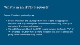 What’s in an HTTP Request?
Source IP address, port and proxy
● Source IP address and Source port : In order to send the appropriate
response back to your computer, the web server necessarily knows your
computer's IP address and source port.
● Via and X-Forwarded-For: If the HTTP request includes the header "Via", or
"X-Forwarded-For", then that's a strong indication that there is at least one
proxy server somewhere along the line.
 