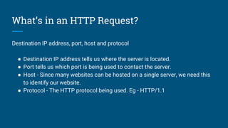 What’s in an HTTP Request?
Destination IP address, port, host and protocol
● Destination IP address tells us where the server is located.
● Port tells us which port is being used to contact the server.
● Host - Since many websites can be hosted on a single server, we need this
to identify our website.
● Protocol - The HTTP protocol being used. Eg - HTTP/1.1
 