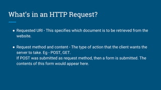 What’s in an HTTP Request?
● Requested URI - This specifies which document is to be retrieved from the
website.
● Request method and content - The type of action that the client wants the
server to take. Eg - POST, GET.
If POST was submitted as request method, then a form is submitted. The
contents of this form would appear here.
 