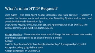 What’s in an HTTP Request?
User Agent - The User-Agent header describes your web browser. Typically it
contains the browser name and version, your Operating System and version , and
possibly additional information. Eg -
User-Agent: Mozilla/5.0 (X11; Linux x86_64) AppleWebKit/537.36 (KHTML, like
Gecko) Chrome/51.0.2704.106 Safari/537.36
Accept Headers - These describe what sort of things the web browser can handle,
and what it would prefer to be given if there's a choice.
Accept:
text/html,application/xhtml+xml,application/xml;q=0.9,image/webp,*/*;q=0.8
Accept-Encoding: gzip, deflate, sdch
Accept-Language: en-US,en;q=0.8
 