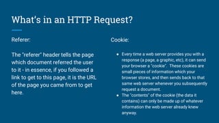 What’s in an HTTP Request?
Referer:
The "referer" header tells the page
which document referred the user
to it - in essence, if you followed a
link to get to this page, it is the URL
of the page you came from to get
here.
Cookie:
● Every time a web server provides you with a
response (a page, a graphic, etc), it can send
your browser a "cookie". These cookies are
small pieces of information which your
browser stores, and then sends back to that
same web server whenever you subsequently
request a document.
● The "contents" of the cookie (the data it
contains) can only be made up of whatever
information the web server already knew
anyway.
 