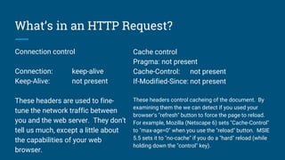 What’s in an HTTP Request?
Connection control
Connection: keep-alive
Keep-Alive: not present
These headers are used to fine-
tune the network traffic between
you and the web server. They don't
tell us much, except a little about
the capabilities of your web
browser.
Cache control
Pragma: not present
Cache-Control: not present
If-Modified-Since: not present
These headers control cacheing of the document. By
examining them the we can detect if you used your
browser's "refresh" button to force the page to reload.
For example, Mozilla (Netscape 6) sets "Cache-Control"
to "max-age=0" when you use the "reload" button. MSIE
5.5 sets it to "no-cache" if you do a "hard" reload (while
holding down the "control" key).
 