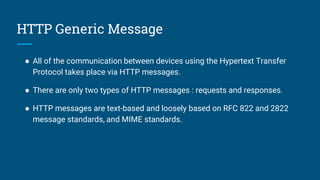 HTTP Generic Message
● All of the communication between devices using the Hypertext Transfer
Protocol takes place via HTTP messages.
● There are only two types of HTTP messages : requests and responses.
● HTTP messages are text-based and loosely based on RFC 822 and 2822
message standards, and MIME standards.
 