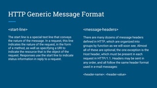 HTTP Generic Message Format
<start-line>
The start line is a special text line that conveys
the nature of the message. In a request, this line
indicates the nature of the request, in the form
of a method, as well as specifying a URI to
indicate the resource that is the object of the
request. Responses use the start line to indicate
status information in reply to a request.
<message-headers>
There are many dozens of message headers
defined in HTTP, which are organized into
groups by function as we will soon see. Almost
all of these are optional; the one exception is the
Host header, which must be present in each
request in HTTP/1.1. Headers may be sent in
any order, and all follow the same header format
used in e-mail messages:
<header-name>: <header-value>
 
