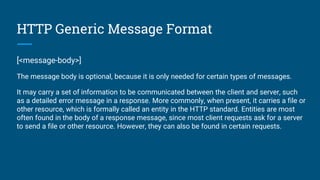 HTTP Generic Message Format
[<message-body>]
The message body is optional, because it is only needed for certain types of messages.
It may carry a set of information to be communicated between the client and server, such
as a detailed error message in a response. More commonly, when present, it carries a file or
other resource, which is formally called an entity in the HTTP standard. Entities are most
often found in the body of a response message, since most client requests ask for a server
to send a file or other resource. However, they can also be found in certain requests.
 