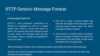 HTTP Generic Message Format
[<message-trailers>]
HTTP/1.1 uses persistent connections by
default, so messages are sent in a steady
stream from client to server and server to
client. This requires that some means be used
to mark where one message ends and the
next begins, which is usually accomplished in
one of two ways.
● The first is using a special header that
indicates the length of the message so the
receiving device knows when the entire
message has been received.
● The second is a method called “chunking”,
where a message is broken into pieces for
transmission and the length of each piece
indicated in the message body.
When chunking is done, a set of message trailers may follow the body of the message.
Trailers are in fact the same as headers except for their position in the file, but may only
be used for entity headers.
 