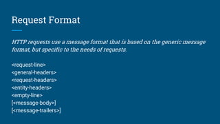 Request Format
HTTP requests use a message format that is based on the generic message
format, but specific to the needs of requests.
<request-line>
<general-headers>
<request-headers>
<entity-headers>
<empty-line>
[<message-body>]
[<message-trailers>]
 