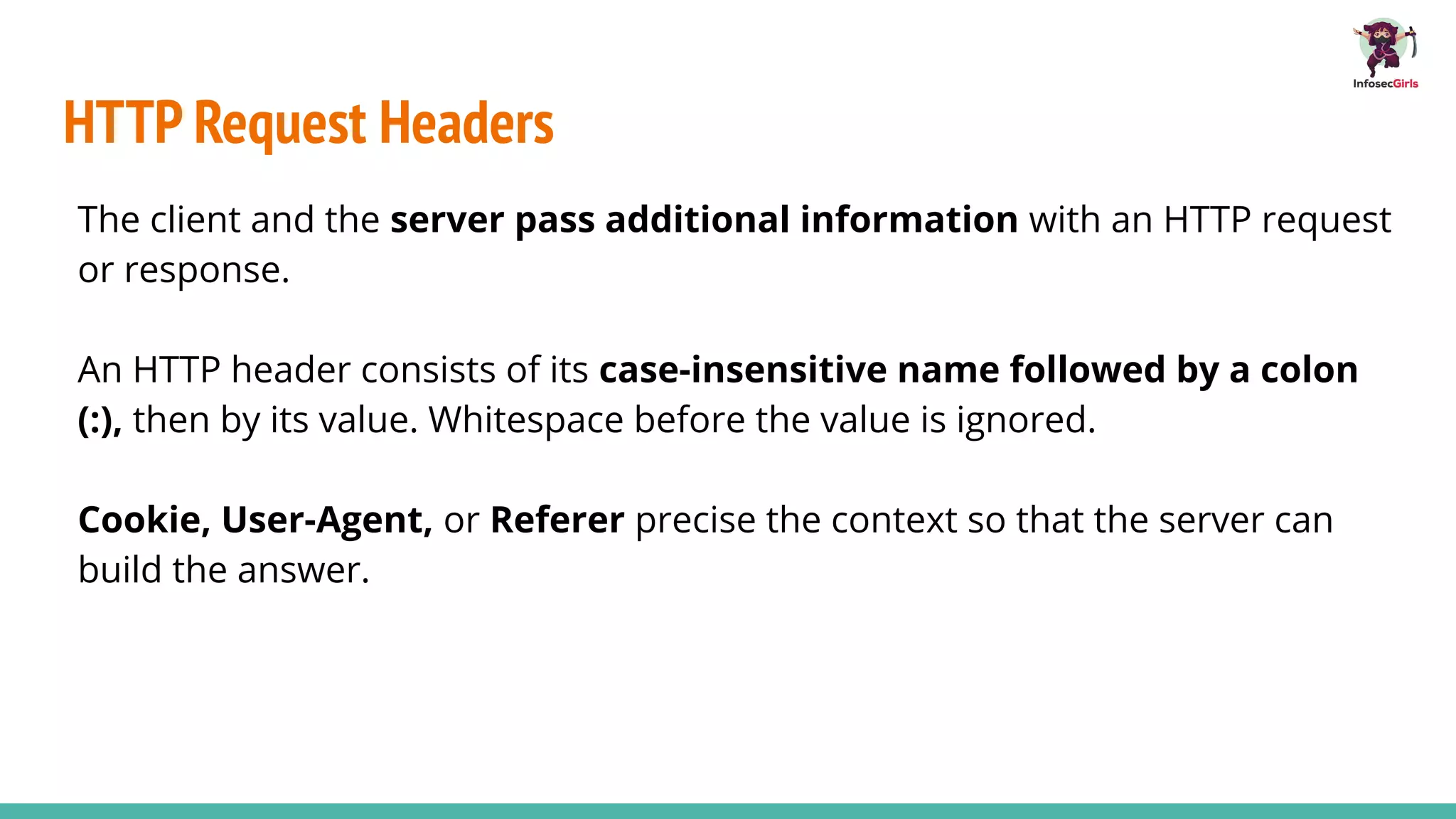 HTTP Request Headers
The client and the server pass additional information with an HTTP request
or response.
An HTTP header consists of its case-insensitive name followed by a colon
(:), then by its value. Whitespace before the value is ignored.
Cookie, User-Agent, or Referer precise the context so that the server can
build the answer.
 