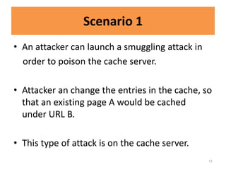 Scenario 1
• An attacker can launch a smuggling attack in
  order to poison the cache server.

• Attacker an change the entries in the cache, so
  that an existing page A would be cached
  under URL B.

• This type of attack is on the cache server.
                                                 11
 
