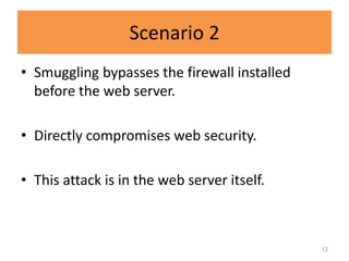 Scenario 2
• Smuggling bypasses the firewall installed
  before the web server.

• Directly compromises web security.

• This attack is in the web server itself.



                                              12
 