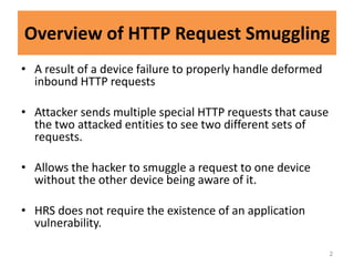 Overview of HTTP Request Smuggling
• A result of a device failure to properly handle deformed
  inbound HTTP requests

• Attacker sends multiple special HTTP requests that cause
  the two attacked entities to see two different sets of
  requests.

• Allows the hacker to smuggle a request to one device
  without the other device being aware of it.

• HRS does not require the existence of an application
  vulnerability.

                                                             2
 