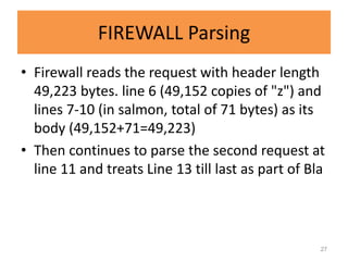 FIREWALL Parsing
• Firewall reads the request with header length
  49,223 bytes. line 6 (49,152 copies of "z") and
  lines 7-10 (in salmon, total of 71 bytes) as its
  body (49,152+71=49,223)
• Then continues to parse the second request at
  line 11 and treats Line 13 till last as part of Bla



                                                    27
 