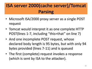 ISA server 2000(cache server)/Tomcat
               Parsing
• Microsoft ISA/2000 proxy server as a single POST
  request
• Tomcat would interpret it as one complete HTTP
  POST(lines 1-7, including “this=that” on line 7)
• And one incomplete POST request, whose
  declared body length is 95 bytes, but with only 94
  bytes provided (lines 7-11) and is queued
• The first (complete) request invokes a response
  (which is sent by ISA to the attacker).
                                                   30
 