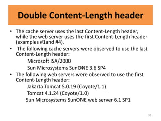 Double Content-Length header
• The cache server uses the last Content-Length header,
  while the web server uses the first Content-Length header
  (examples #1and #4).
• The following cache servers were observed to use the last
  Content-Length header:
       Microsoft ISA/2000
       Sun Microsystems SunONE 3.6 SP4
• The following web servers were observed to use the first
  Content-Length header:
       Jakarta Tomcat 5.0.19 (Coyote/1.1)
       Tomcat 4.1.24 (Coyote/1.0)
      Sun Microsystems SunONE web server 6.1 SP1

                                                              35
 
