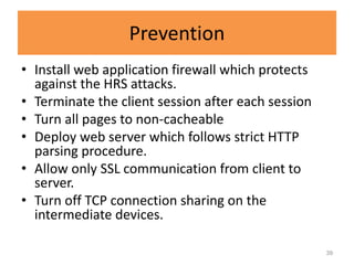 Prevention
• Install web application firewall which protects
  against the HRS attacks.
• Terminate the client session after each session
• Turn all pages to non-cacheable
• Deploy web server which follows strict HTTP
  parsing procedure.
• Allow only SSL communication from client to
  server.
• Turn off TCP connection sharing on the
  intermediate devices.

                                                    39
 