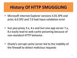 History Of HTTP SMUGGLING
• Microsoft Internet Explorer versions 5.01 SP4 and
  prior, 6.0 SP2 and 7.0 had input validation error

• Sun java proxy 3.x, 4.x and Sun one app server 7.x,
  8.x easily lead to web cache poisoning because of
  non-standard HTTP behavior.

• Oracle’s corrupt cache server led to the inability of
  the firewall to detect malicious requests

                                                          9
 
