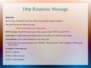 Http Response Message
Status Line
The first line is called the status line, followed by optional response header(s).
The status line has the following syntax:
HTTP-version status-code reason-phrase
HTTP-version: The HTTP version used in this session. Either HTTP/1.0 and HTTP/1.1.
status-code: a 3-digit number generated by the server to reflect the outcome of the request.
reason-phrase: gives a short explanation to the status code.
Common status code and reason phrase are "200 OK", "404 Not Found", "403 Forbidden", "500 Internal
Server Error".
Examples of status line are:
HTTP/1.1 200 OK
HTTP/1.0 404 Not Found
HTTP/1.1 403 Forbidden
 