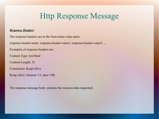 Http Response Message
Response Headers
The response headers are in the form name:value pairs:
response-header-name: response-header-value1, response-header-value2, ...
Examples of response headers are:
Content-Type: text/html
Content-Length: 35
Connection: Keep-Alive
Keep-Alive: timeout=15, max=100
The response message body contains the resource data requested.
 