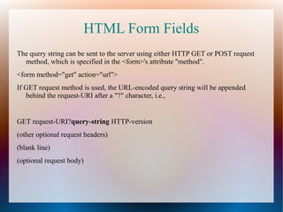 HTML Form Fields
The query string can be sent to the server using either HTTP GET or POST request
method, which is specified in the <form>'s attribute "method".
<form method="get" action="url">
If GET request method is used, the URL-encoded query string will be appended
behind the request-URI after a "?" character, i.e.,
GET request-URI?query-string HTTP-version
(other optional request headers)
(blank line)
(optional request body)
 