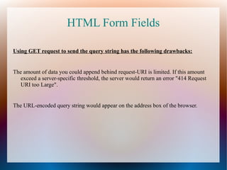 HTML Form Fields
Using GET request to send the query string has the following drawbacks:
The amount of data you could append behind request-URI is limited. If this amount
exceed a server-specific threshold, the server would return an error "414 Request
URI too Large".
The URL-encoded query string would appear on the address box of the browser.
 