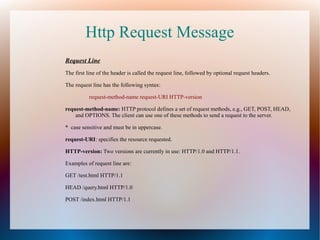 Http Request Message
Request Line
The first line of the header is called the request line, followed by optional request headers.
The request line has the following syntax:
request-method-name request-URI HTTP-version
request-method-name: HTTP protocol defines a set of request methods, e.g., GET, POST, HEAD,
and OPTIONS. The client can use one of these methods to send a request to the server.
* case sensitive and must be in uppercase.
request-URI: specifies the resource requested.
HTTP-version: Two versions are currently in use: HTTP/1.0 and HTTP/1.1.
Examples of request line are:
GET /test.html HTTP/1.1
HEAD /query.html HTTP/1.0
POST /index.html HTTP/1.1
 