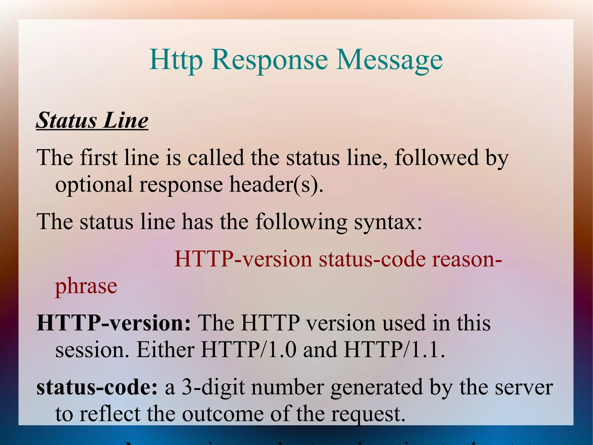 Http Response Message
Status Line
The first line is called the status line, followed by
optional response header(s).
The status line has the following syntax:
HTTP-version status-code reasonphrase
HTTP-version: The HTTP version used in this
session. Either HTTP/1.0 and HTTP/1.1.
status-code: a 3-digit number generated by the server
to reflect the outcome of the request.

 