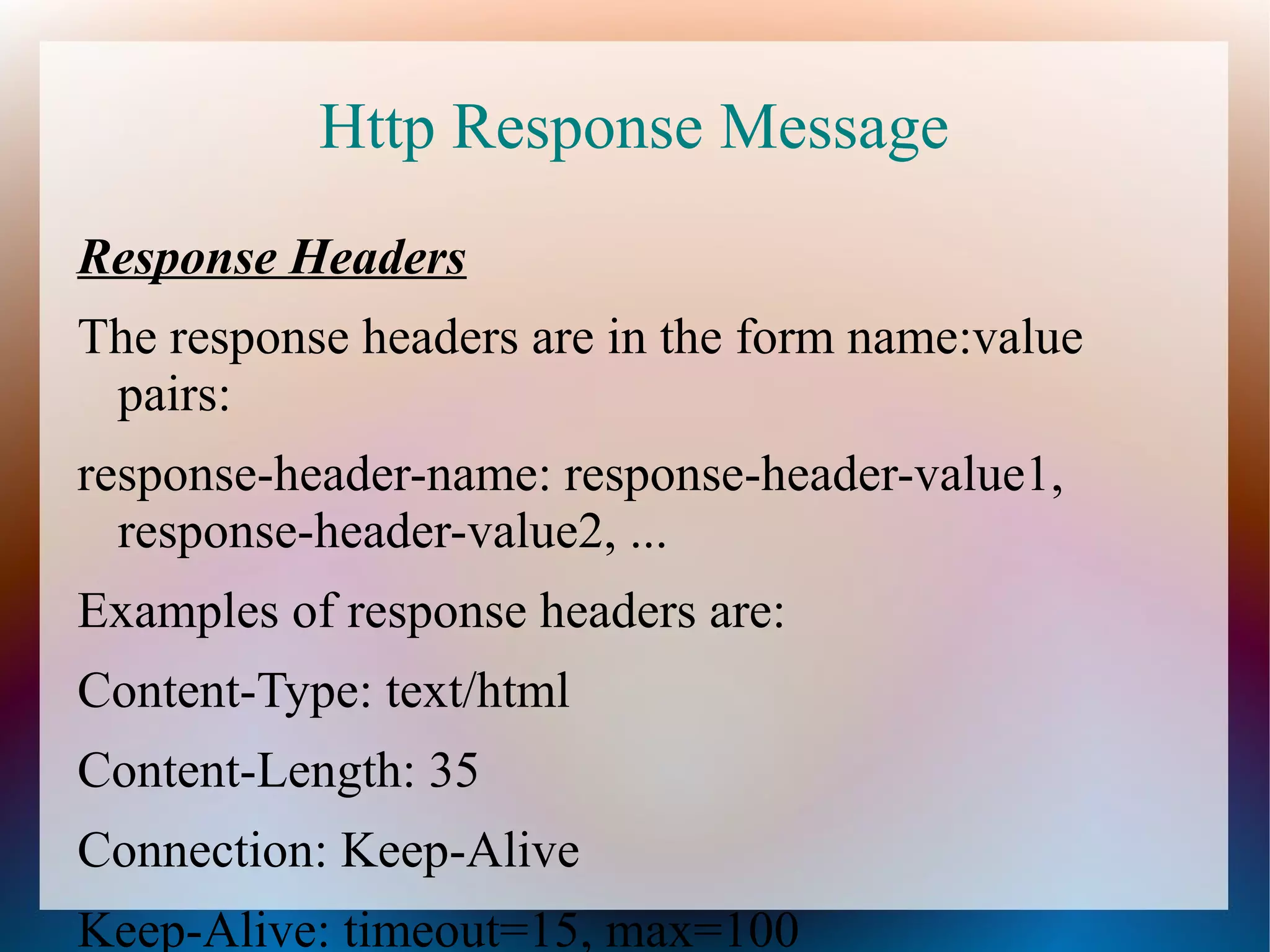 Http Response Message
Response Headers
The response headers are in the form name:value
pairs:
response-header-name: response-header-value1,
response-header-value2, ...
Examples of response headers are:
Content-Type: text/html
Content-Length: 35
Connection: Keep-Alive
Keep-Alive: timeout=15, max=100

 