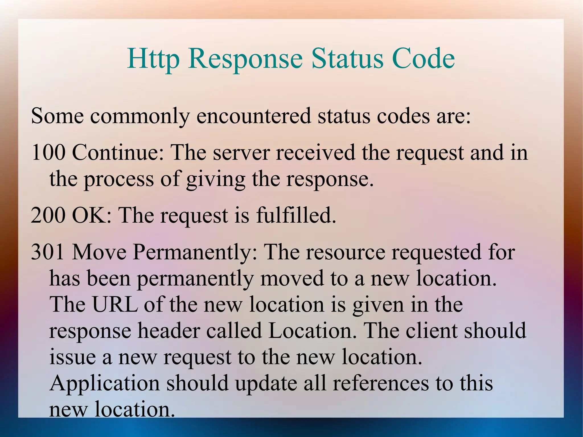 Http Response Status Code
Some commonly encountered status codes are:
100 Continue: The server received the request and in
the process of giving the response.
200 OK: The request is fulfilled.
301 Move Permanently: The resource requested for
has been permanently moved to a new location.
The URL of the new location is given in the
response header called Location. The client should
issue a new request to the new location.
Application should update all references to this
new location.

 