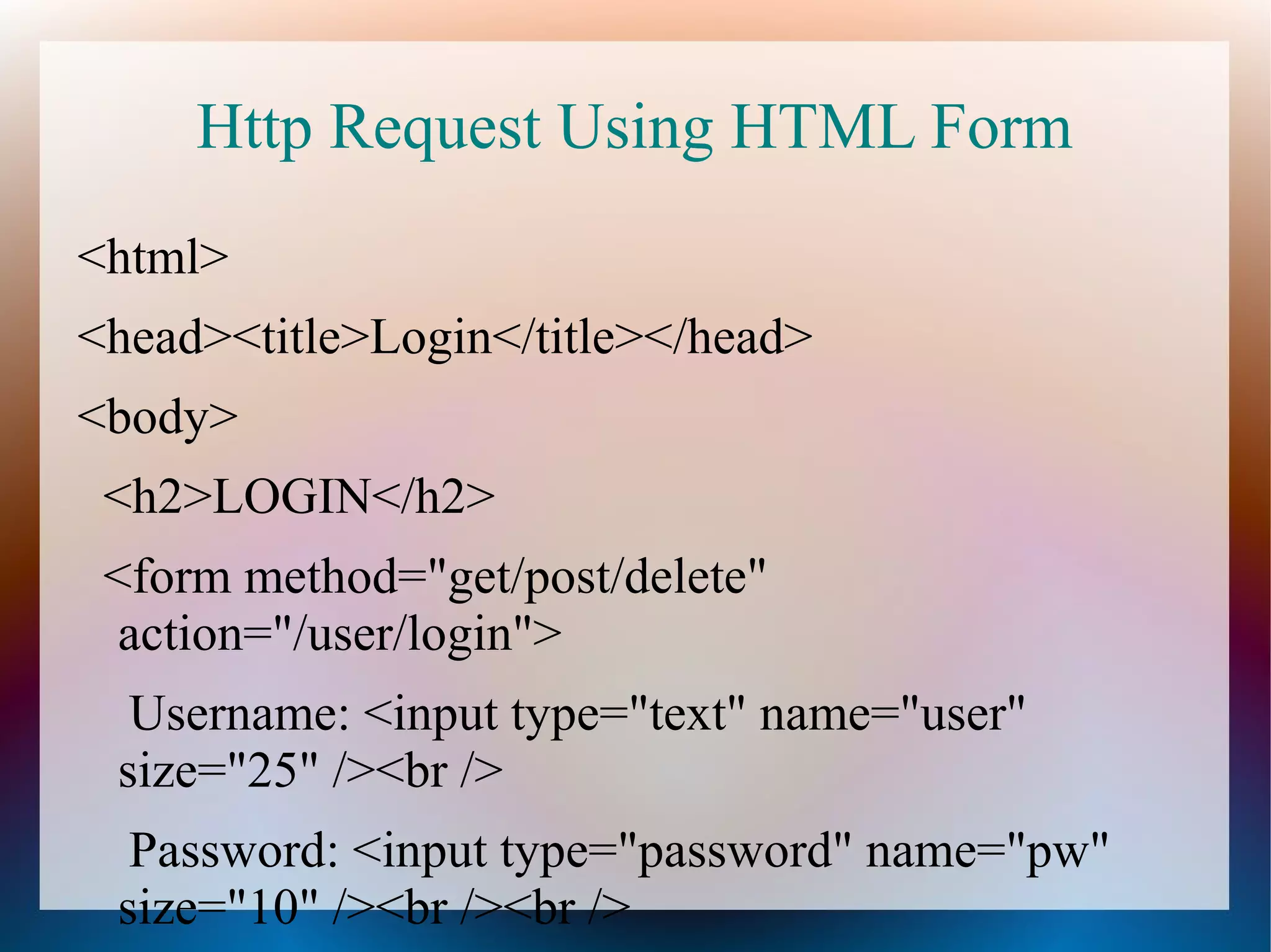 Http Request Using HTML Form
<html>
<head><title>Login</title></head>
<body>
<h2>LOGIN</h2>
<form method="get/post/delete"
action="/user/login">
Username: <input type="text" name="user"
size="25" /><br />
Password: <input type="password" name="pw"
size="10" /><br /><br />

 