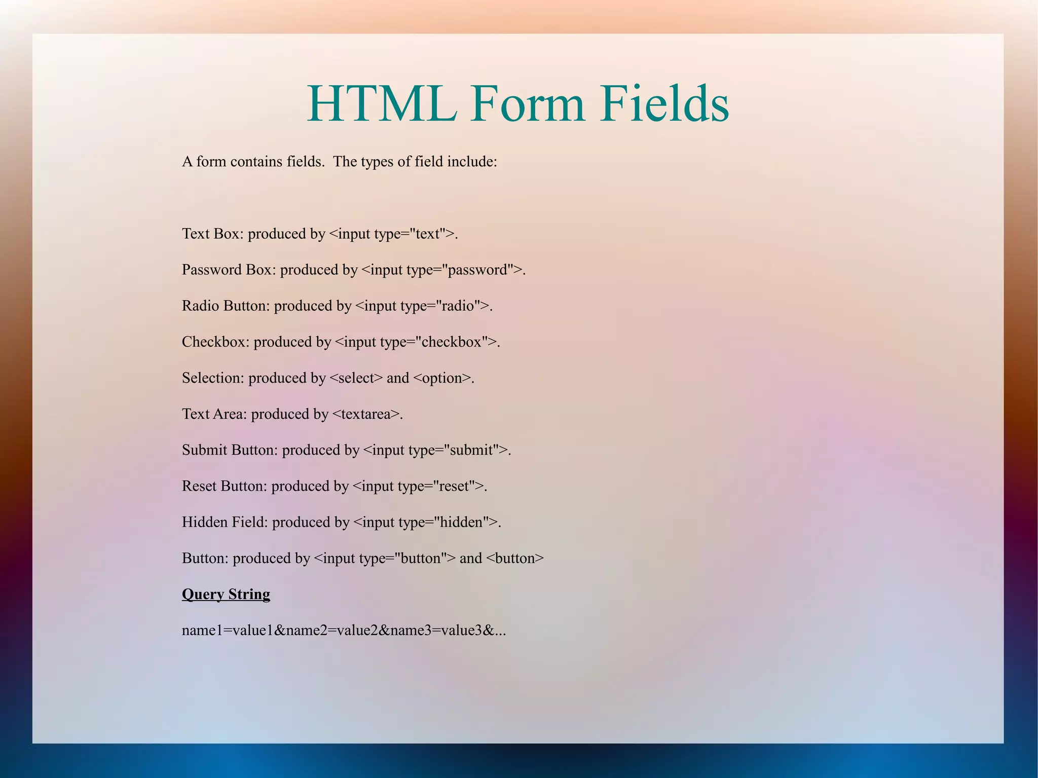 HTML Form Fields
A form contains fields. The types of field include:

Text Box: produced by <input type="text">.
Password Box: produced by <input type="password">.
Radio Button: produced by <input type="radio">.
Checkbox: produced by <input type="checkbox">.
Selection: produced by <select> and <option>.
Text Area: produced by <textarea>.
Submit Button: produced by <input type="submit">.
Reset Button: produced by <input type="reset">.
Hidden Field: produced by <input type="hidden">.
Button: produced by <input type="button"> and <button>
Query String
name1=value1&name2=value2&name3=value3&...

 