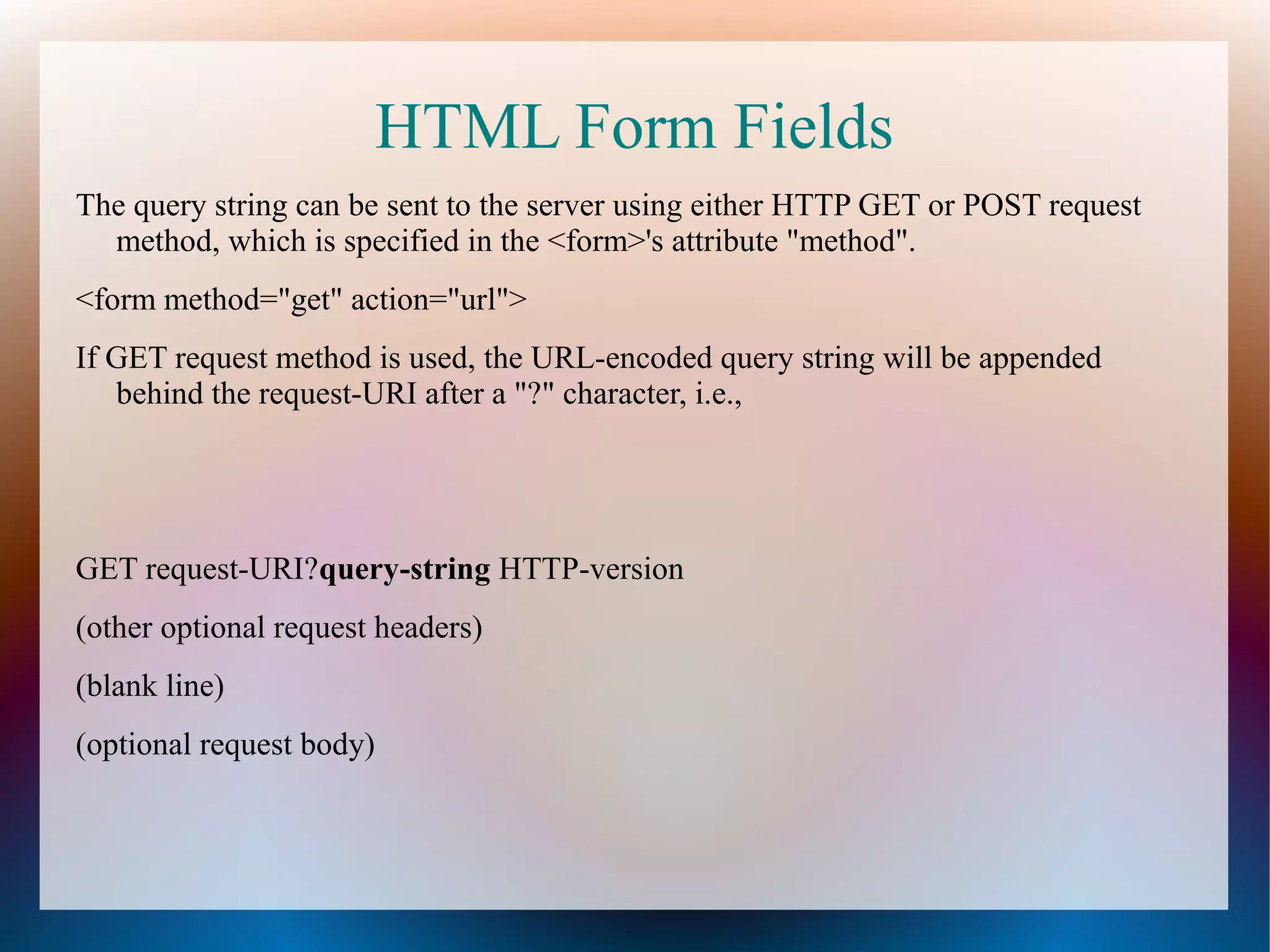 HTML Form Fields
The query string can be sent to the server using either HTTP GET or POST request
method, which is specified in the <form>'s attribute "method".
<form method="get" action="url">
If GET request method is used, the URL-encoded query string will be appended
behind the request-URI after a "?" character, i.e.,

GET request-URI?query-string HTTP-version
(other optional request headers)
(blank line)
(optional request body)

 