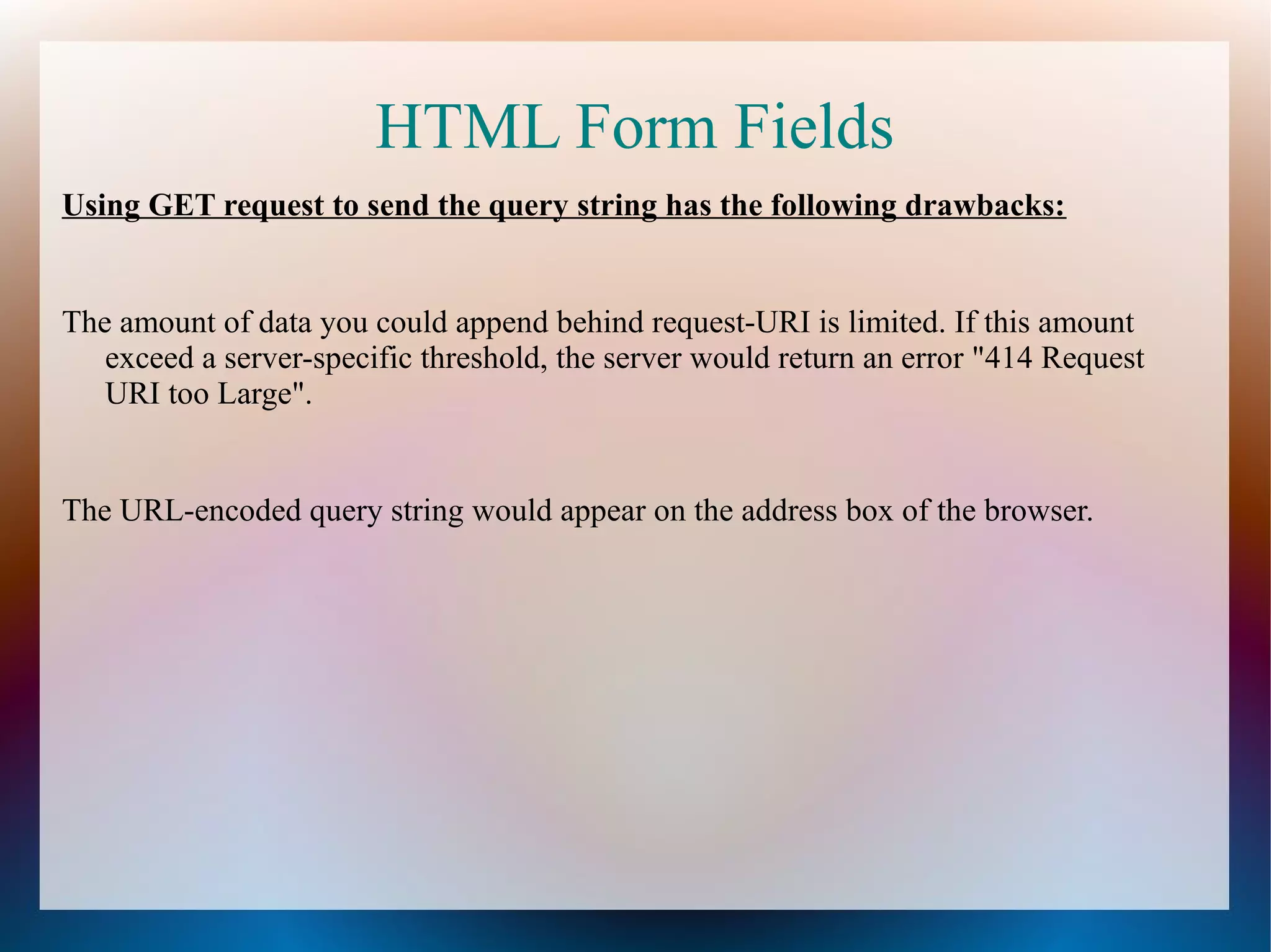 HTML Form Fields
Using GET request to send the query string has the following drawbacks:

The amount of data you could append behind request-URI is limited. If this amount
exceed a server-specific threshold, the server would return an error "414 Request
URI too Large".

The URL-encoded query string would appear on the address box of the browser.

 