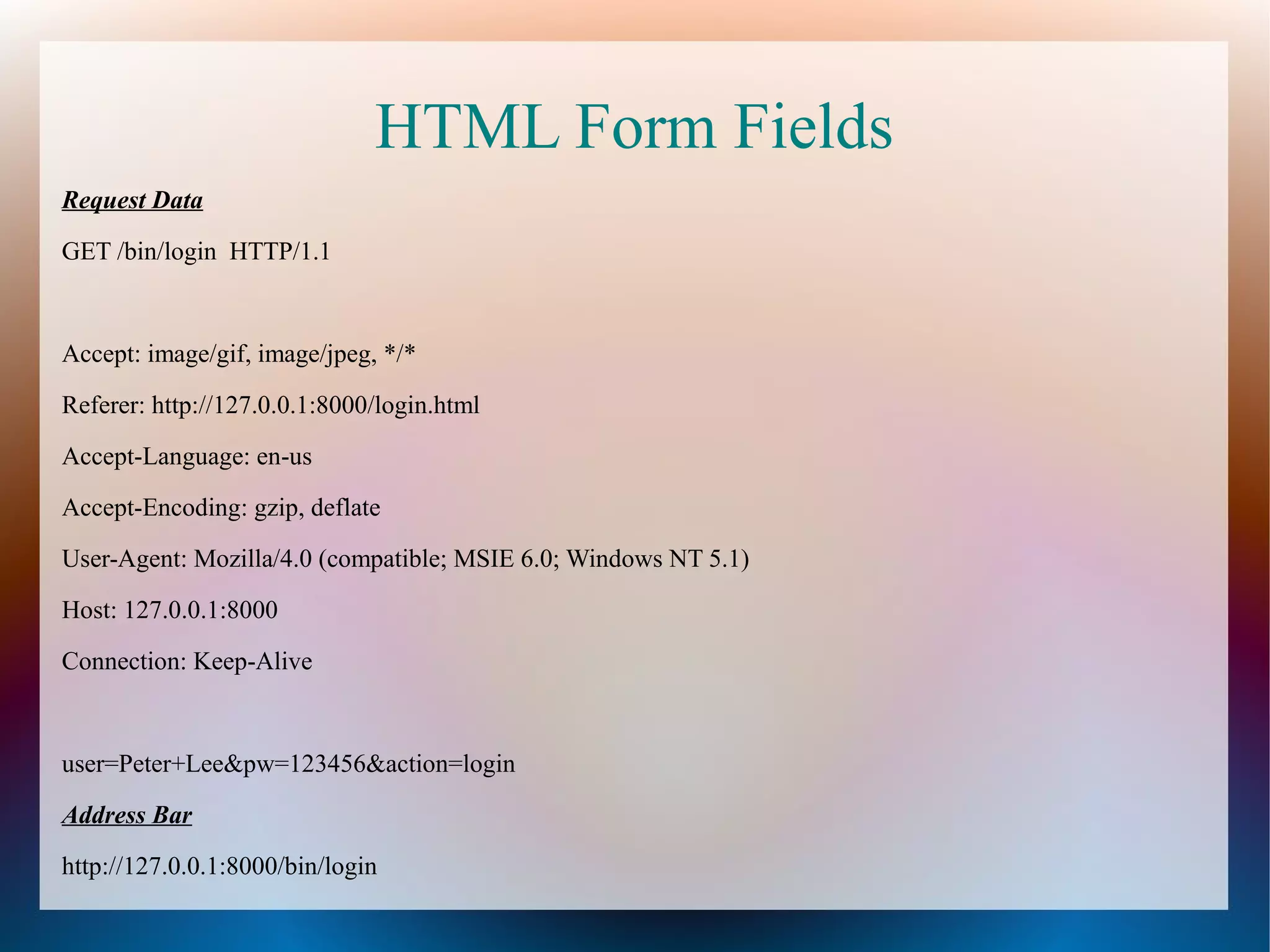 HTML Form Fields
Request Data
GET /bin/login HTTP/1.1

Accept: image/gif, image/jpeg, */*
Referer: http://127.0.0.1:8000/login.html
Accept-Language: en-us
Accept-Encoding: gzip, deflate
User-Agent: Mozilla/4.0 (compatible; MSIE 6.0; Windows NT 5.1)
Host: 127.0.0.1:8000
Connection: Keep-Alive

user=Peter+Lee&pw=123456&action=login
Address Bar
http://127.0.0.1:8000/bin/login

 