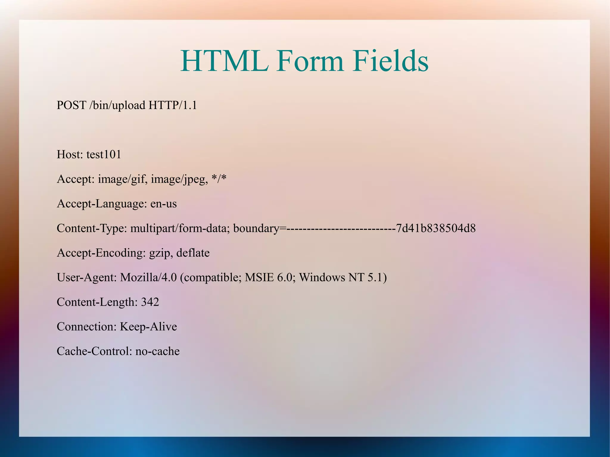 HTML Form Fields
POST /bin/upload HTTP/1.1

Host: test101
Accept: image/gif, image/jpeg, */*
Accept-Language: en-us
Content-Type: multipart/form-data; boundary=---------------------------7d41b838504d8
Accept-Encoding: gzip, deflate
User-Agent: Mozilla/4.0 (compatible; MSIE 6.0; Windows NT 5.1)
Content-Length: 342
Connection: Keep-Alive
Cache-Control: no-cache

 