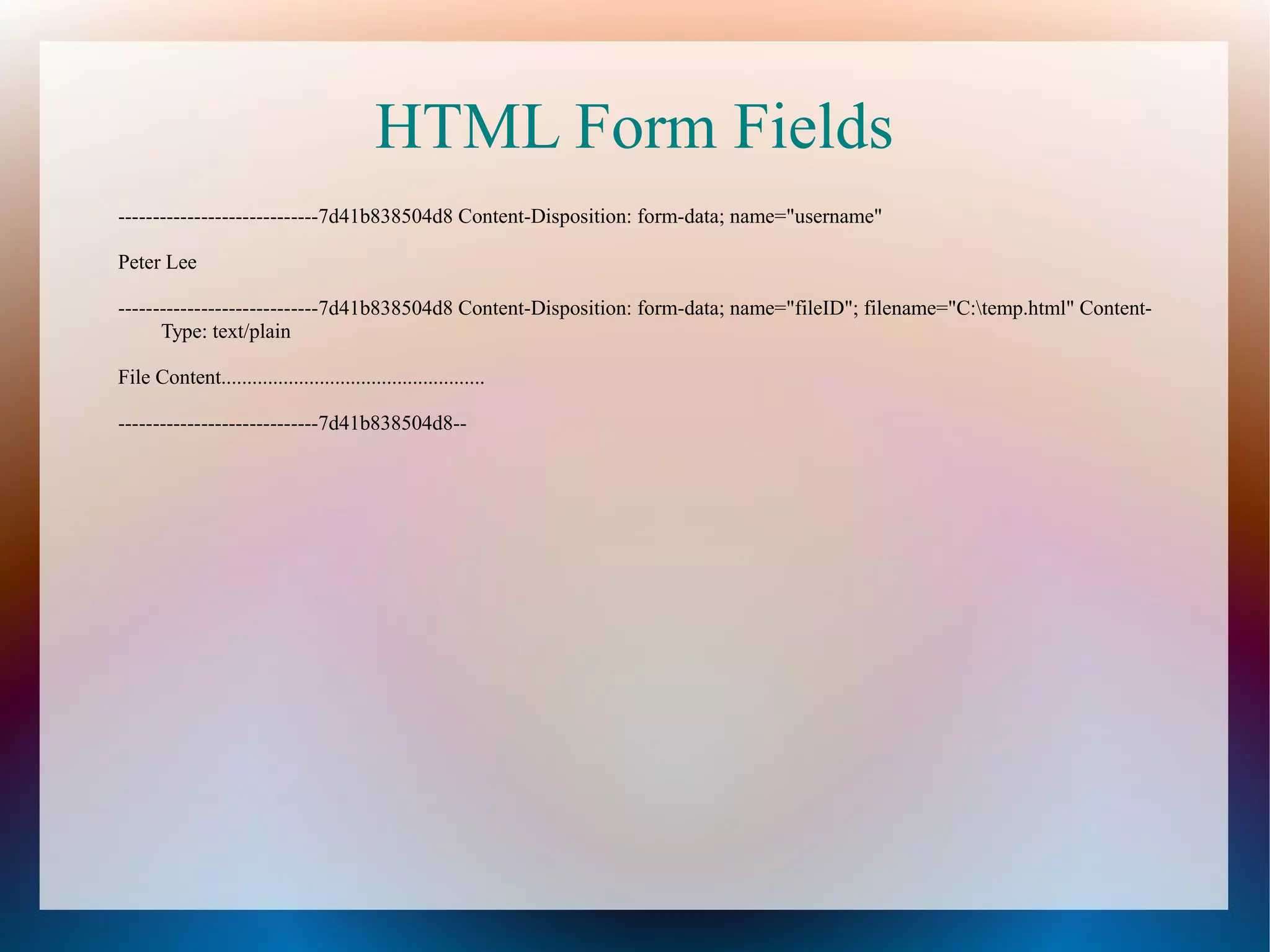 HTML Form Fields
-----------------------------7d41b838504d8 Content-Disposition: form-data; name="username"
Peter Lee
-----------------------------7d41b838504d8 Content-Disposition: form-data; name="fileID"; filename="C:temp.html" ContentType: text/plain
File Content...................................................
-----------------------------7d41b838504d8--

 