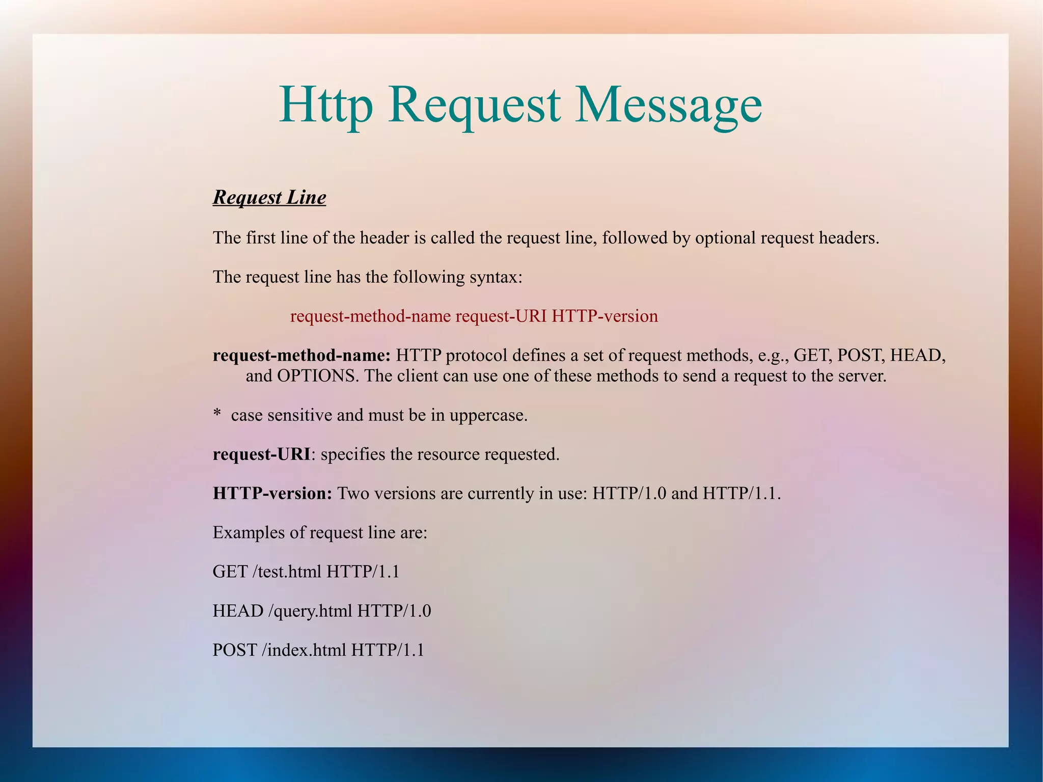 Http Request Message
Request Line
The first line of the header is called the request line, followed by optional request headers.
The request line has the following syntax:
request-method-name request-URI HTTP-version
request-method-name: HTTP protocol defines a set of request methods, e.g., GET, POST, HEAD,
and OPTIONS. The client can use one of these methods to send a request to the server.
* case sensitive and must be in uppercase.
request-URI: specifies the resource requested.
HTTP-version: Two versions are currently in use: HTTP/1.0 and HTTP/1.1.
Examples of request line are:
GET /test.html HTTP/1.1
HEAD /query.html HTTP/1.0
POST /index.html HTTP/1.1

 
