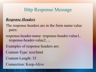 Http Response Message
Response Headers
The response headers are in the form name:value
pairs:
response-header-name: response-header-value1,
response-header-value2, ...
Examples of response headers are:
Content-Type: text/html
Content-Length: 35
Connection: Keep-Alive
Keep-Alive: timeout=15, max=100

 