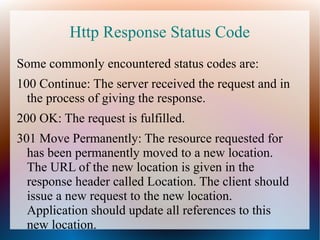 Http Response Status Code
Some commonly encountered status codes are:
100 Continue: The server received the request and in
the process of giving the response.
200 OK: The request is fulfilled.
301 Move Permanently: The resource requested for
has been permanently moved to a new location.
The URL of the new location is given in the
response header called Location. The client should
issue a new request to the new location.
Application should update all references to this
new location.

 