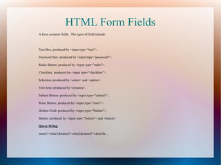HTML Form Fields
A form contains fields. The types of field include:

Text Box: produced by <input type="text">.
Password Box: produced by <input type="password">.
Radio Button: produced by <input type="radio">.
Checkbox: produced by <input type="checkbox">.
Selection: produced by <select> and <option>.
Text Area: produced by <textarea>.
Submit Button: produced by <input type="submit">.
Reset Button: produced by <input type="reset">.
Hidden Field: produced by <input type="hidden">.
Button: produced by <input type="button"> and <button>
Query String
name1=value1&name2=value2&name3=value3&...

 