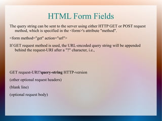 HTML Form Fields
The query string can be sent to the server using either HTTP GET or POST request
method, which is specified in the <form>'s attribute "method".
<form method="get" action="url">
If GET request method is used, the URL-encoded query string will be appended
behind the request-URI after a "?" character, i.e.,

GET request-URI?query-string HTTP-version
(other optional request headers)
(blank line)
(optional request body)

 