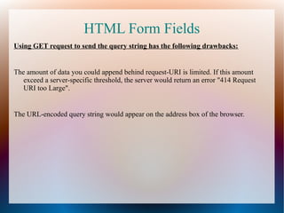 HTML Form Fields
Using GET request to send the query string has the following drawbacks:

The amount of data you could append behind request-URI is limited. If this amount
exceed a server-specific threshold, the server would return an error "414 Request
URI too Large".

The URL-encoded query string would appear on the address box of the browser.

 