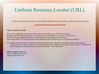 Uniform Resource Locator (URL)
A URL (Uniform Resource Locator) is used to uniquely identify a resource over the web. URL has the following syntax:
protocol://hostname:port/path-and-file-name
There are 4 parts in a URL:
Protocol: The application-level protocol used by the client and server, e.g., HTTP, FTP, and telnet.
Hostname: The DNS domain name (e.g., www.test101.com) or IP address (e.g., 192.128.1.2) of the server.
Port: The TCP port number that the server is listening for incoming requests from the clients.
Path-and-file-name: The name and location of the requested resource, under the server document base directory.
For example, in the URL http://www.test101.com/docs/index.html, the communication protocol is HTTP; the hostname is
www.test101.com. The port number was not specified in the URL, and takes on the default number, which is TCP port 80 for
HTTP. The path and file name for the resource to be located is "/docs/index.html".
Other examples of URL are:
ftp://www.ftp.org/docs/test.txt
mailto:user@test101.com

 