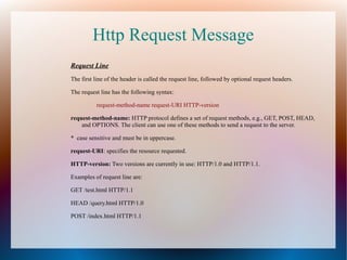 Http Request Message
Request Line
The first line of the header is called the request line, followed by optional request headers.
The request line has the following syntax:
request-method-name request-URI HTTP-version
request-method-name: HTTP protocol defines a set of request methods, e.g., GET, POST, HEAD,
and OPTIONS. The client can use one of these methods to send a request to the server.
* case sensitive and must be in uppercase.
request-URI: specifies the resource requested.
HTTP-version: Two versions are currently in use: HTTP/1.0 and HTTP/1.1.
Examples of request line are:
GET /test.html HTTP/1.1
HEAD /query.html HTTP/1.0
POST /index.html HTTP/1.1

 