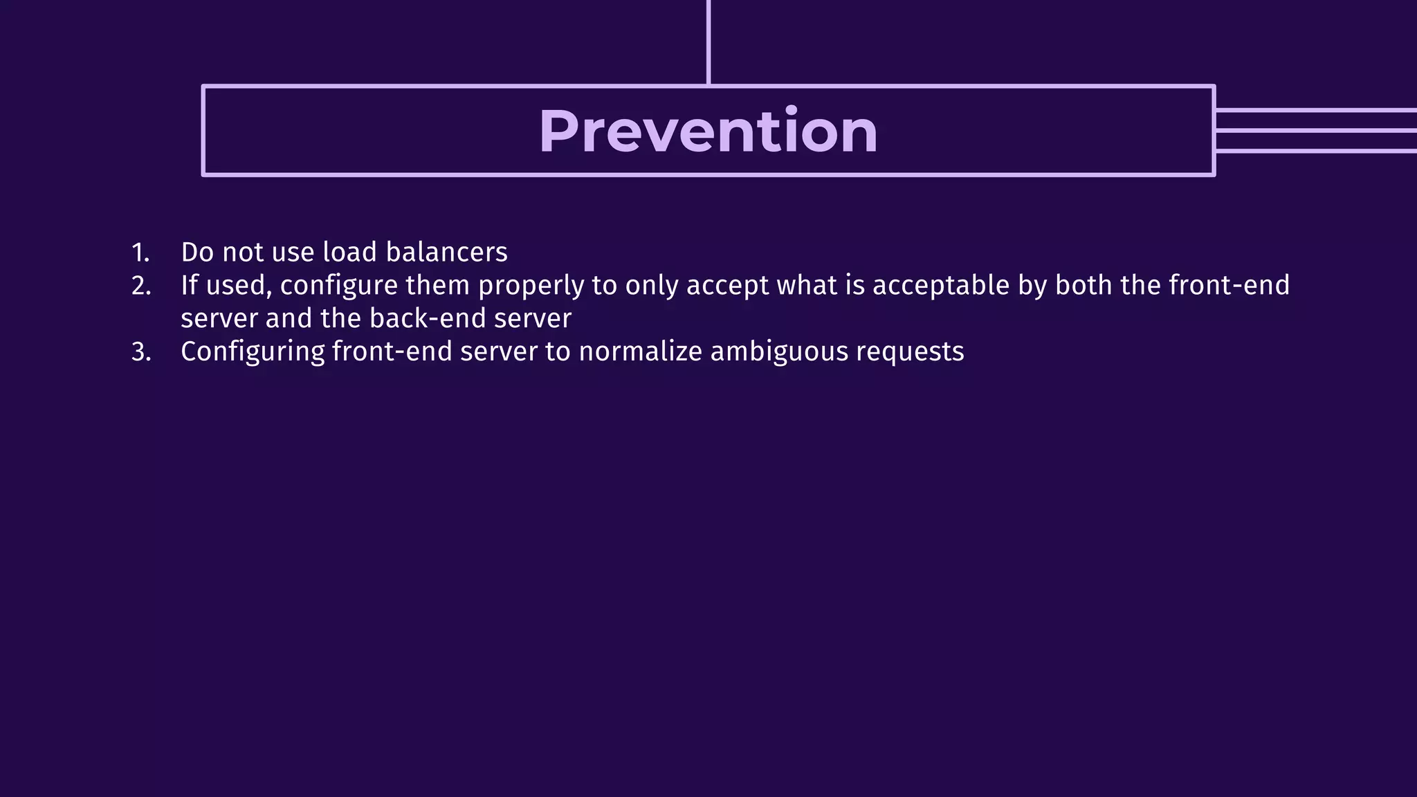 Prevention
1. Do not use load balancers
2. If used, configure them properly to only accept what is acceptable by both the front-end
server and the back-end server
3. Configuring front-end server to normalize ambiguous requests
 